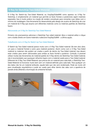 Manual do Usuário - V-Ray for SketchUp 55
V-Ray for Sketch-Up Two-Sided Material
O V-Ray for Sketch-Up Two-Sided Material, ou VraySkp2SidedMtl como aparece no V-Ray for
SketchUp, é simplesmente um material que permite as faces frontais e posteriores sejam materiais
separados. Isso é muito prático na criação de renders conceituais para convertes suas idéias com o
mínimo de modelagem. Esta ferramenta foi desenvolvida pelo desejo de usuário de SketchUp de criar
um material do V-Ray que atuaria com diferentes materiais como os materiais padrões do SketchUp
fazem.
Adicionando um V-Ray for SketchUp Two-Sided Material
Primeiro nós precisaremos adicionar o SketchUp Two sided material. Abra o material editor e clique
com o botão direito em Scene materials e selecione VraySkp2SdMtl - a última opção.
Trabalhando com o V-Ray for Sketch-Up Two-Sided Material
O Sketch-Up Two-Sided material parece muito com o V-Ray Two-Sided material. Ele tem dois slots;
um para o material frontal e outro para material posterior. Assim como com o V-Ray Two-Sided
material os materiais não podem ser criados a partir de dentro do Two-Sided material, mas devem
estar criados para serem adicionados para ambas as faces frontal e posterior. Contudo, é possível
utilizar muitas das ferramentas do material padrão do V-Ray dentro do SketchUp Two-Sided material,
não é recomendado usar quaisquer refraction layers com o material usado para o Two-Sided material.
Diferente do V-Ray Two-Sided Material, que precisa de um material para cada lado, o SketchUp Two-
Sided Material irá funcionar muito bem sem um material definido para cada lado. Para qualquer um
dos lados não há um material atribuído, aquele lado que não será renderizado. Pode ser muito útil
para visualização arquitetônica e pode ser usado para olhar dentro das salas com a aparência de
parede ainda afetando a iluminação do ambiente fechado.
V-Ray for SketchUp Two-Sided Material
 