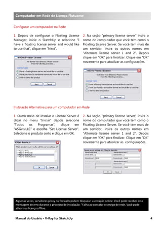 Manual do Usuário - V-Ray for SketchUp 4
Computador em Rede de Licença Flutuante
Configurar um computador na Rede
1. Depois de configurar o Floating License
Manager, inicie o SketchUp e selecione “I
have a floating license server and would like
to use that”, clique em “Next”.
2. Na seção “primary license server” insira o
nome do computador que você tem como o
Floating License Server. Se você tem mais de
um servidor, insira os outros nomes em
“Alternate license server 1 and 2”. Depois
clique em “OK” para finalizar. Clique em “OK”
novamente para atualizar as configurações.
Instalação Alternativa para um computador em Rede
1. Outro meio de instalar o License Server é
clicar no menu “Iniciar” depois selecione
“Todos os Programas”, clique em
“ASGvis,LLC” e escolha “Set License Server”.
Selecione o produto certo e clique em OK.
2. Na seção “primary license server” insira o
nome do computador que você tem como o
Floating License Server. Se você tem mais de
um servidor, insira os outros nomes em
“Alternate license server 1 and 2”. Depois
clique em “OK” para finalizar. Clique em “OK”
novamente para atualizar as configurações.
Algumas vezes, servidores proxy ou firewalls podem bloquear a ativação online. Você pode receber esta
mensagem de erro durante o processo de instalação: “Falha ao contatar o serviço de rede. Você pode
ativar sua licença offline.
Computador em Rede de Licença Flutuante
 