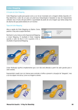 Manual do Usuário - V-Ray for SketchUp 86
Color Mapping
A função do Color Mapping
Color Mapping é usado para ajustar como a cor irá ser mostrada com a imagem obtida. Quando o V-
Ray determina o valor de cor para um pixel essa interpretação é baseada no tipo de mapeamento
utilizado. Isso é muito útil para definir a quantidade de pixels de uma imagem que talvez esteja fora
do alcance do que pode exibido em um monitor.
Tipos de Color Mapping
Abra a opção do Color Mapping no Option. Como
padrão o Vray seta a opção Reinhard.
Reinhard é uma mistura entre Exponencial Mapping
e Linear Mapping. O resultado é linear mapping
quando o valor do Burn é 1.0 e quando é 0.0, o
resultado é Exponencial Mapping.
Linear Multiuply significa simplesmente que a cor não será alterada a partir do valor gerado para o
valor exibido.
Exponential é usado com cor intensa para controlar o brilho e prevenir a situação de “desgaste”, mas
a cor do objeto virá da luz, como na imagem à direita.
Color Mapping
 