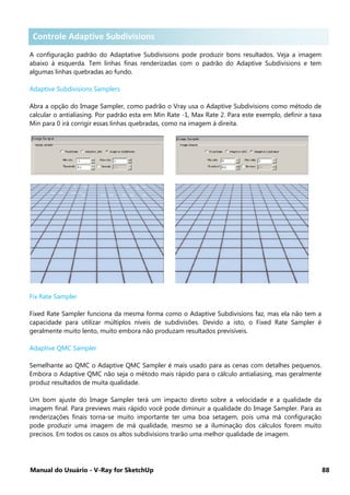 Manual do Usuário - V-Ray for SketchUp 88
Controle Adaptive Subdivisions .
A configuração padrão do Adaptative Subdivisions pode produzir bons resultados. Veja a imagem
abaixo à esquerda. Tem linhas finas renderizadas com o padrão do Adaptive Subdivisions e tem
algumas linhas quebradas ao fundo.
Adaptive Subdivisions Samplers
Abra a opção do Image Sampler, como padrão o Vray usa o Adaptive Subdivisions como método de
calcular o antialiasing. Por padrão esta em Min Rate -1, Max Rate 2. Para este exemplo, definir a taxa
Min para 0 irá corrigir essas linhas quebradas, como na imagem à direita.
Fix Rate Sampler
Fixed Rate Sampler funciona da mesma forma como o Adaptive Subdivisions faz, mas ela não tem a
capacidade para utilizar múltiplos níveis de subdivisões. Devido a isto, o Fixed Rate Sampler é
geralmente muito lento, muito embora não produzam resultados previsíveis.
Adaptive QMC Sampler
Semelhante ao QMC o Adaptive QMC Sampler é mais usado para as cenas com detalhes pequenos.
Embora o Adaptive QMC não seja o método mais rápido para o cálculo antialiasing, mas geralmente
produz resultados de muita qualidade.
Um bom ajuste do Image Sampler terá um impacto direto sobre a velocidade e a qualidade da
imagem final. Para previews mais rápido você pode diminuir a qualidade do Image Sampler. Para as
renderizações finais torna-se muito importante ter uma boa setagem, pois uma má configuração
pode produzir uma imagem de má qualidade, mesmo se a iluminação dos cálculos forem muito
precisos. Em todos os casos os altos subdivisions trarão uma melhor qualidade de imagem.
Controle Adaptive Subdivisions
 