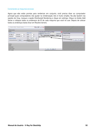Manual do Usuário - V-Ray for SketchUp 92
Conectando as maquinas escravas
Agora que elas estão prontas para renderizar em conjunto, você precisa dizer ao computador
principal quais computadores irão ajudar na renderização. Isto é muito simples. Na aba System nas
opções do Vray, marque a opção Distributed Rendering e clique em settings. Clique no botão Add
Server e coloque todos os endereços de IP de cada maquina que você irá usar. Depois de colocar
todos os endereços basta clicar em Resolve Servers.
 