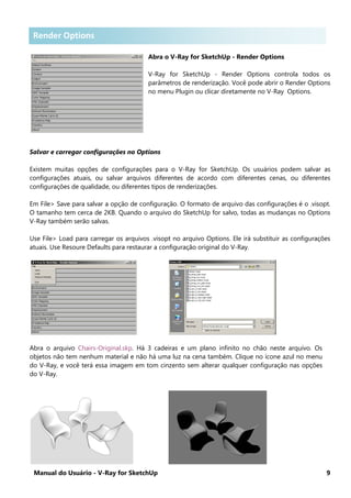 Manual do Usuário - V-Ray for SketchUp 9
Render Options .
Abra o V-Ray for SketchUp - Render Options
V-Ray for SketchUp - Render Options controla todos os
parâmetros de renderização. Você pode abrir o Render Options
no menu Plugin ou clicar diretamente no V-Ray Options.
Salvar e carregar configurações no Options
Existem muitas opções de configurações para o V-Ray for SketchUp. Os usuários podem salvar as
configurações atuais, ou salvar arquivos diferentes de acordo com diferentes cenas, ou diferentes
configurações de qualidade, ou diferentes tipos de renderizações.
Em File> Save para salvar a opção de configuração. O formato de arquivo das configurações é o .visopt.
O tamanho tem cerca de 2KB. Quando o arquivo do SketchUp for salvo, todas as mudanças no Options
V-Ray também serão salvas.
Use File> Load para carregar os arquivos .visopt no arquivo Options. Ele irá substituir as configurações
atuais. Use Resoure Defaults para restaurar a configuração original do V-Ray.
Abra o arquivo Chairs-Original.skp. Há 3 cadeiras e um plano infinito no chão neste arquivo. Os
objetos não tem nenhum material e não há uma luz na cena também. Clique no ícone azul no menu
do V-Ray, e você terá essa imagem em tom cinzento sem alterar qualquer configuração nas opções
do V-Ray.
Render Options
 