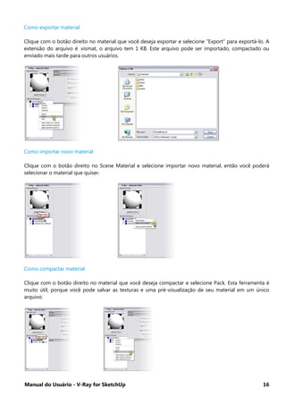 Manual do Usuário - V-Ray for SketchUp 16
Como exportar material
Clique com o botão direito no material que você deseja exportar e selecione “Export” para exportá-lo. A
extensão do arquivo é .vismat, o arquivo tem 1 KB. Este arquivo pode ser importado, compactado ou
enviado mais tarde para outros usuários.
Como importar novo material
Clique com o botão direito no Scene Material e selecione importar novo material, então você poderá
selecionar o material que quiser.
Como compactar material
Clique com o botão direito no material que você deseja compactar e selecione Pack. Esta ferramenta é
muito útil, porque você pode salvar as texturas e uma pré-visualização de seu material em um único
arquivo.
 