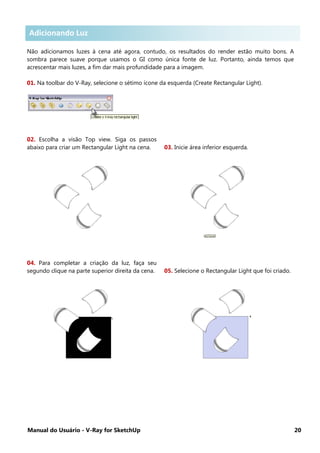 Manual do Usuário - V-Ray for SketchUp 20
Adicionando Luzes .
Não adicionamos luzes à cena até agora, contudo, os resultados do render estão muito bons. A
sombra parece suave porque usamos o GI como única fonte de luz. Portanto, ainda temos que
acrescentar mais luzes, a fim dar mais profundidade para a imagem.
01. Na toolbar do V-Ray, selecione o sétimo ícone da esquerda (Create Rectangular Light).
02. Escolha a visão Top view. Siga os passos
abaixo para criar um Rectangular Light na cena. 03. Inicie área inferior esquerda.
04. Para completar a criação da luz, faça seu
segundo clique na parte superior direita da cena. 05. Selecione o Rectangular Light que foi criado.
Adicionando Luz
 