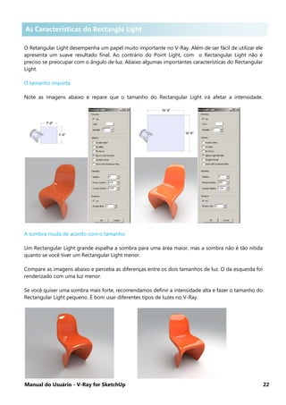 Manual do Usuário - V-Ray for SketchUp 22
As características do Rectangular Light
O Retangular Light desempenha um papel muito importante no V-Ray. Além de ser fácil de utilizar ele
apresenta um suave resultado final. Ao contrário do Point Light, com o Rectangular Light não é
preciso se preocupar com o ângulo de luz. Abaixo algumas importantes características do Rectangular
Light.
O tamanho importa
Note as imagens abaixo e repare que o tamanho do Rectangular Light irá afetar a intensidade.
A sombra muda de acordo com o tamanho
Um Rectangular Light grande espalha a sombra para uma área maior, mas a sombra não é tão nítida
quanto se você tiver um Rectangular Light menor.
Compare as imagens abaixo e perceba as diferenças entre os dois tamanhos de luz. O da esquerda foi
renderizado com uma luz menor.
Se você quiser uma sombra mais forte, recomendamos definir a intensidade alta e fazer o tamanho do
Rectangular Light pequeno. É bom usar diferentes tipos de luzes no V-Ray.
As Características do Rectangle Light
 