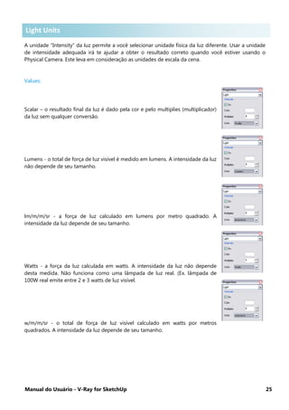 Manual do Usuário - V-Ray for SketchUp 25
Light Units .
A unidade “Intensity” da luz permite a você selecionar unidade física da luz diferente. Usar a unidade
de intensidade adequada irá te ajudar a obter o resultado correto quando você estiver usando o
Physical Camera. Este leva em consideração as unidades de escala da cena.
Values:
Scalar – o resultado final da luz é dado pela cor e pelo multiplies (multiplicador)
da luz sem qualquer conversão.
Lumens - o total de força de luz visível é medido em lumens. A intensidade da luz
não depende de seu tamanho.
lm/m/m/sr - a força de luz calculado em lumens por metro quadrado. A
intensidade da luz depende de seu tamanho.
Watts - a força da luz calculada em watts. A intensidade da luz não depende
desta medida. Não funciona como uma lâmpada de luz real. (Ex. lâmpada de
100W real emite entre 2 e 3 watts de luz visível.
w/m/m/sr - o total de força de luz visível calculado em watts por metros
quadrados. A intensidade da luz depende de seu tamanho.
Light Units
 