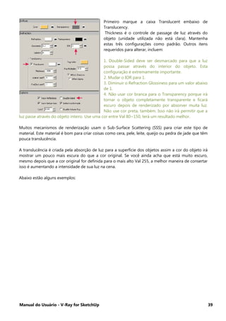Manual do Usuário - V-Ray for SketchUp 39
Primeiro marque a caixa Translucent embaixo de
Translucency.
Thickness é o controle de passage de luz através do
objeto (unidade utilizada não está clara). Mantenha
estas três configurações como padrão. Outros itens
requeridos para alterar, incluem:
1. Double-Sided deve ser desmarcado para que a luz
possa passar através do interior do objeto. Esta
configuração é extremamente importante.
2. Mudar o IOR para 1.
3. Diminuir o Refraction Glossiness para um valor abaixo
de 1.
4. Não usar cor branca para o Transparency porque irá
tornar o objeto completamente transparente e ficará
escuro depois de renderizado por absorver muita luz.
Não use cor preta, também. Isso não irá permitir que a
luz passe através do objeto inteiro. Use uma cor entre Val 80~150, terá um resultado melhor.
Muitos mecanismos de renderização usam o Sub-Surface Scattering (SSS) para criar este tipo de
material. Este material é bom para criar coisas como cera, pele, leite, queijo ou pedra de jade que têm
pouca translucência.
A translucência é criada pela absorção de luz para a superfície dos objetos assim a cor do objeto irá
mostrar um pouco mais escura do que a cor original. Se você ainda acha que está muito escuro,
mesmo depois que a cor original for definida para o mais alto Val 255, a melhor maneira de consertar
isso é aumentando a intensidade de sua luz na cena.
Abaixo estão alguns exemplos:
 