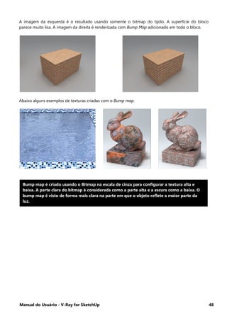 Manual do Usuário - V-Ray for SketchUp 48
A imagem da esquerda é o resultado usando somente o bitmap do tijolo. A superfície do bloco
parece muito lisa. A imagem da direita é renderizada com Bump Map adicionado em todo o bloco.
Abaixo alguns exemplos de texturas criadas com o Bump map.
Bump map é criado usando o Bitmap na escala de cinza para configurar a textura alta e
baixa. A parte clara do bitmap é considerada como a parte alta e a escura como a baixa. O
bump map é visto de forma mais clara na parte em que o objeto reflete a maior parte da
luz.
 