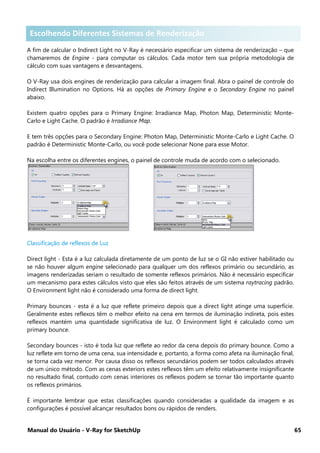 Manual do Usuário - V-Ray for SketchUp 65
Escolhendo diferentes Sistemas de Renderização
A fim de calcular o Indirect Light no V-Ray é necessário especificar um sistema de renderização – que
chamaremos de Engine - para computar os cálculos. Cada motor tem sua própria metodologia de
cálculo com suas vantagens e desvantagens.
O V-Ray usa dois engines de renderização para calcular a imagem final. Abra o painel de controle do
Indirect Illumination no Options. Há as opções de Primary Engine e o Secondary Engine no painel
abaixo.
Existem quatro opções para o Primary Engine: Irradiance Map, Photon Map, Deterministic Monte-
Carlo e Light Cache. O padrão é Irradiance Map.
E tem três opções para o Secondary Engine: Photon Map, Deterministic Monte-Carlo e Light Cache. O
padrão é Deterministic Monte-Carlo, ou você pode selecionar None para esse Motor.
Na escolha entre os diferentes engines, o painel de controle muda de acordo com o selecionado.
Classificação de reflexos de Luz
Direct light - Esta é a luz calculada diretamente de um ponto de luz se o GI não estiver habilitado ou
se não houver algum engine selecionado para qualquer um dos reflexos primário ou secundário, as
imagens renderizadas seriam o resultado de somente reflexos primários. Não é necessário especificar
um mecanismo para estes cálculos visto que eles são feitos através de um sistema raytracing padrão.
O Environment light não é considerado uma forma de direct light.
Primary bounces - esta é a luz que reflete primeiro depois que a direct light atinge uma superfície.
Geralmente estes reflexos têm o melhor efeito na cena em termos de iluminação indireta, pois estes
reflexos mantém uma quantidade significativa de luz. O Environment light é calculado como um
primary bounce.
Secondary bounces - isto é toda luz que reflete ao redor da cena depois do primary bounce. Como a
luz reflete em torno de uma cena, sua intensidade e, portanto, a forma como afeta na iluminação final,
se torna cada vez menor. Por causa disso os reflexos secundários podem ser todos calculados através
de um único método. Com as cenas exteriors estes reflexos têm um efeito relativamente insignificante
no resultado final, contudo com cenas interiores os reflexos podem se tornar tão importante quanto
os reflexos primários.
É importante lembrar que estas classificações quando consideradas a qualidade da imagem e as
configurações é possível alcançar resultados bons ou rápidos de renders.
Escolhendo Diferentes Sistemas de Renderização
 