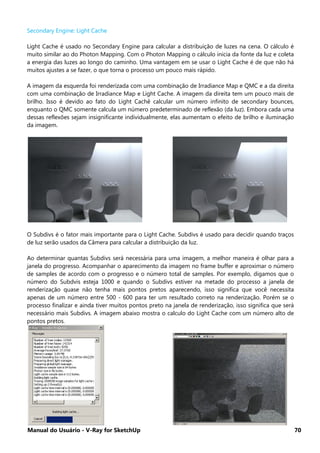 Manual do Usuário - V-Ray for SketchUp 70
Secondary Engine: Light Cache
Light Cache é usado no Secondary Engine para calcular a distribuição de luzes na cena. O cálculo é
muito similar ao do Photon Mapping. Com o Photon Mapping o cálculo inicia da fonte da luz e coleta
a energia das luzes ao longo do caminho. Uma vantagem em se usar o Light Cache é de que não há
muitos ajustes a se fazer, o que torna o processo um pouco mais rápido.
A imagem da esquerda foi renderizada com uma combinação de Irradiance Map e QMC e a da direita
com uma combinação de Irradiance Map e Light Cache. A imagem da direita tem um pouco mais de
brilho. Isso é devido ao fato do Light Cachê calcular um número infinito de secondary bounces,
enquanto o QMC somente calcula um número predeterminado de reflexão (da luz). Embora cada uma
dessas reflexões sejam insignificante individualmente, elas aumentam o efeito de brilho e iluminação
da imagem.
O Subdivs é o fator mais importante para o Light Cache. Subdivs é usado para decidir quando traços
de luz serão usados da Câmera para calcular a distribuição da luz.
Ao determinar quantas Subdivs será necessária para uma imagem, a melhor maneira é olhar para a
janela do progresso. Acompanhar o aparecimento da imagem no frame buffer e aproximar o número
de samples de acordo com o progresso e o número total de samples. Por exemplo, digamos que o
número do Subdvis esteja 1000 e quando o Subdivs estiver na metade do processo a janela de
renderização quase não tenha mais pontos pretos aparecendo, isso significa que você necessita
apenas de um número entre 500 - 600 para ter um resultado correto na renderização. Porém se o
processo finalizar e ainda tiver muitos pontos preto na janela de renderização, isso significa que será
necessário mais Subdivs. A imagem abaixo mostra o calculo do Light Cache com um número alto de
pontos pretos.
 