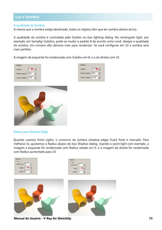 Manual do Usuário - V-Ray for SketchUp 73
Luz e Sombra
A qualidade da Sombra
A menos que a sombra esteja desativada, todos os objetos têm que ter sombra abaixo da luz.
A qualidade da sombra é controlada pelo Subdvs no box lighting dialog. No rectangular light, por
exemplo, em Samplig>Subdivs, pode-se mudar o padrão 8 de acordo como você desejar a qualidade
da sombra. Um número alto demora mais para renderizar. Se você configurar em 32 a sombra será
mais perfeita.
A imagem da esquerda foi renderizada com Subdivs em 8, e a da direita com 32.
Radius para Shadow Edge
Quando usamos Point Ligths, o contorno da sombra (shadow edge) ficará forte e marcado. Para
melhorar-lo, ajustamos o Radius abaixo do box Shadow dialog. Usando o point light com exemplo, a
imagem a esquerda foi renderizada com Radius setado em 0. e a imagem da direita foi renderizada
com Radius aumentado para 10.
Luz e Sombra
 