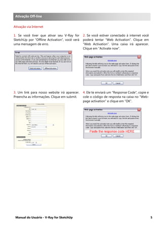 Manual do Usuário - V-Ray for SketchUp 5
Ativação Offline .
Ativação via Internet
1. Se você tiver que ativar seu V-Ray for
SketchUp por “Offline Activation”, você verá
uma mensagem de erro.
2. Se você estiver conectado à internet você
poderá tentar “Web Activation”. Clique em
“Web Activation”. Uma caixa irá aparecer.
Clique em “Activate now”.
3. Um link para nosso website irá aparecer.
Preencha as informações. Clique em submit.
4. Ele te enviará um “Response Code”, copie e
cole o código de resposta na caixa no “Web-
page activation” e clique em “OK”.
Ativação Off-line
 