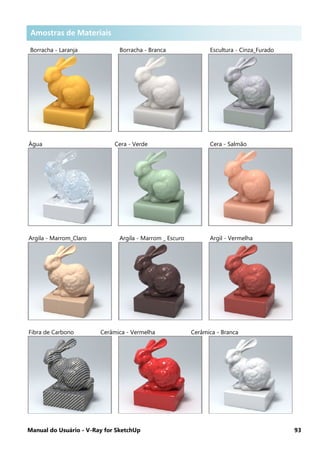 Manual do Usuário - V-Ray for SketchUp 93
Amostras de Materiais .
Borracha - Laranja Borracha - Branca Escultura - Cinza_Furado
Água Cera - Verde Cera - Salmão
Argila - Marrom_Claro Argila - Marrom _ Escuro Argil - Vermelha
Fibra de Carbono Cerâmica - Vermelha Cerâmica - Branca
Amostras de Materiais
 