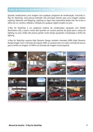 Manual do Usuário - V-Ray for SketchUp 7
Antes de Começar a Renderizar com o V-Ray for SketchUp
Quando renderizamos uma imagem com qualquer programa de renderização, incluindo V-
Ray for SketchUp, você precisa entender três principais fatores para uma imagem realista:
Lighting, Materials, and Mapping. Lighting é a regra mais importante destes três. Ele irá dar o
efeito de cor, sombra, reflexão e refração em qualquer objeto simples na cena.
V-Ray for SketchUp é um poderoso sistema de renderização equipado com Global
Illumination (GI), o qual é muito fácil quando um usuário precisar de ajuda para o setup da
lighting na cena. Então não precisa perder muito tempo ajustando a localização e brilho do
lighting.
V-Ray for SketchUp suporta High Dynamic Range, também chamado HDRI (High Dynamic
Range Image). Com o formato de arquivo HDR, os usuários tem um maior controle do escuro
para o brilho na imagem. O HDR é um formato de imagem muito especial.
(HDR e renderizações acima são disponibilizadas pela Dosch Design )
Antes de Começar a Renderizar com o V-Ray
 