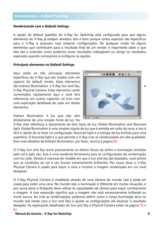 Manual do Usuário - V-Ray for SketchUp 8
Entendendo o Default Settings
Renderizando com o Default Settings
A opção de default (padrão) do V-Ray for SketchUp está configurada para que alguns
elementos do V-Ray já estejam ativados. Isto é bom porque certos aspectos são específicos
para o V-Ray e possuem suas próprias configurações. De qualquer modo há alguns
elementos que contribuem para o resultado final de um render, é importante saber o que
eles são e entender como podemos evitar resultados indesejáveis ou atingir os resultados
esperados quando começamos a configurar as opções.
Principais elementos no Default Settings
Aqui estão os três principais elementos
específicos do V-Ray que são criados com um
aspecto do default render. Estes elementos
são Indirect Illumination, o V-Ray Sun and Sky, e
V-Ray Physical Camera. Estes elementos serão
comentados rapidamente aqui e você terá
referencias em outros capítulos no livro com
uma explicação detalhada de cada um destes
elementos.
Indirect Illumination é luz que não vêm
diretamente de uma simples fonte de luz. No
V-Ray esta referência é tipicamente de dois tipos de luz: Global Illumination and Bounced
light. Global Illumination é uma simples cúpula de luz que é emitida em volta da cena, e isto é
fácil e rápido de se fazer na configuração. Bounced light é a energia da luz emitida para uma
superfície. O bounced light é o que permite o V-Ray criar as renderizações em alta qualidade.
Para mais detalhes do Indirect Illumination, por favor, recorra à página 66.
O V-Ray Sun and Sky recria precisamente os efeitos físicos de brilho e iluminação emitidos
pelo sol e pelo céu. Esta é uma excelente ferramenta para as configurações de renderização
com luz solar. Devido à natureza do modelo em que o sun and sky são baseados, você achará
que as condições do sol e céu ficarão extremamente brilhantes. Por causa disso o V-Ray
Physical Câmera é usado para expor a cena e mostrar a imagem renderizada em um nível
desejável.
O V-Ray Physical Camera é modelado através de uma câmera do mundo real e pode ser
usada para exibir uma cena. No mundo real, a iluminação é diferente em muitas situações, e
por causa disso o fotógrafo deve utilizar as capacidades da câmara para expor corretamente
a imagem. A boa exposição significa que a imagem não está excessivamente brilhante ou
muito escura. Ao criar as renderizações, podemos definir como a nossa iluminação seria no
mundo real (neste caso o Sun and Sky) e ajustar as configurações até alcançar o resultado
desejado. As explicações detalhadas do Sun and Sky e Physical Camera estão na página 79 e
82.
Entendendo o Defaut SettingsEntendendo o Default Settings
 