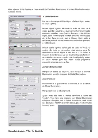 Manual do Usuário - V-Ray for SketchUp 10
Abra a janela V-Ray Options e clique em Global Switches, Environment e Indirect Illumination como
ilustrado abaixo.
1. Global Switches
Por favor, desmarque Hidden Lights e Default Lights abaixo
da seção Lighting.
Hidden Lights significa esconder as luzes na cena. Ele é
usado quando o usuário não quer ver nenhuma iluminação
enquanto modela a cena. Quando desmarca o Box Hidden
Lights, estes Hidden Lights não tem efeito na renderização
do V-Ray. Para prevenir que o Hidden Light afete a
renderização final, nós recomendamos desmarcar primeiro
o Hidden Lights.
Default Lights significa construção de luzes no V-Ray. O
usuário não pode ver nem editar estas luzes na cena. Se
desmarcar o Default Lights e não marcar o GI abaixo, a
imagem da renderização vai ser totalmente preta.Também
recomendamos marcar a opção Low thread priority abaixo
da seção Render para não afetar outros programas
enquanto renderiza com o V-Ray.
2. Indirect Illumination
Marque On abaixo da seção GI. Isso irá ligar o Indirect
Illumination, também chamado de Global Illumination.
3. Environment
Environment é o que controla o contraste, a cor e o HDR
do Global Illumination.
Marque os boxes GI e Background.
Ajuste estes três itens e depois selecione o ícone azul
“render”. Você terá uma imagem com Global Illumination.
Compare a imagem sem o Global Illumination, você notará
que os objetos não têm a sombra escura, pois recebem luz de
todos os lados.
 