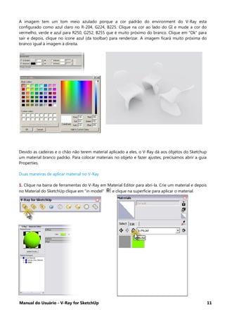 Manual do Usuário - V-Ray for SketchUp 11
A imagem tem um tom meio azulado porque a cor padrão do environment do V-Ray esta
configurado como azul claro no R-204, G224, B225. Clique na cor ao lado do GI e mude a cor do
vermelho, verde e azul para R250, G252, B255 que é muito próximo do branco. Clique em “Ok” para
sair e depois, clique no ícone azul (da toolbar) para renderizar. A imagem ficará muito próxima do
branco igual à imagem à direita.
Devido as cadeiras e o chão não terem material aplicado a eles, o V-Ray dá aos objetos do Sketchup
um material branco padrão. Para colocar materiais no objeto e fazer ajustes, precisamos abrir a guia
Properties.
Duas maneiras de aplicar material no V-Ray
1. Clique na barra de ferramentas do V-Ray em Material Editor para abri-la. Crie um material e depois
no Material do SketchUp clique em "in model" e clique na superfície para aplicar o material.
 
