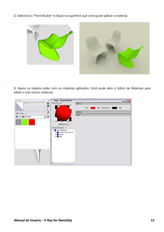 Manual do Usuário - V-Ray for SketchUp 12
2. Selecione o "Paint Bucket" e clique na superfície que você quiser aplicar o material.
3. Agora os objetos estão com os materiais aplicados. Você pode abrir o Editor de Materiais para
editar e criar outros materiais.
 