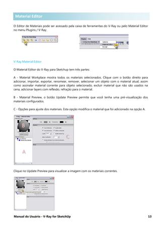Manual do Usuário - V-Ray for SketchUp 13
Material Editor
O Editor de Materiais pode ser acessado pela caixa de ferramentas do V-Ray ou pelo Material Editor
no menu Plugins / V-Ray.
V-Ray Material Editor
O Material Editor do V-Ray para Sketchup tem três partes:
A - Material Workplace mostra todos os materiais selecionados. Clique com o botão direito para
adicionar, importar, exportar, renomear, remover, selecionar um objeto com o material atual, assim
como assinalar material corrente para objeto selecionado, excluir material que não são usados na
cena, adicionar layers com reflexão, refração para o material.
B - Material Preview, o botão Update Preview permite que você tenha uma pré-visualização dos
materiais configurados.
C - Opções para ajuste dos materiais. Esta opção modifica o material que foi adicionado na opção A.
Clique no Update Preview para visualizar a imagem com os materiais correntes.
Material Editor
 