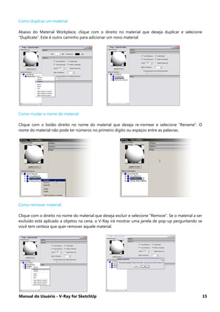 Manual do Usuário - V-Ray for SketchUp 15
Como duplicar um material
Abaixo do Material Workplace, clique com o direito no material que deseja duplicar e selecione
“Duplicate”. Este é outro caminho para adicionar um novo material.
Como mudar o nome do material
Clique com o botão direito no nome do material que deseja re-nomear e selecione “Rename”. O
nome do material não pode ter números no primeiro digito ou espaços entre as palavras.
Como remover material
Clique com o direito no nome do material que deseja excluir e selecione “Remove”. Se o material a ser
excluído está aplicado a objetos na cena, o V-Ray irá mostrar uma janela de pop-up perguntando se
você tem certeza que quer remover aquele material.
 