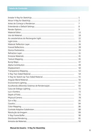 Manual do Usuário - V-Ray for SkaetchUp
I
Tabela de Conteúdo
Instalar V-Ray for SketchUp…………………………………………………………………………………….. 1
Ativar V-Ray for SketchUp………………………………………………………………………………………. 2
Antes de Começar a Renderizar.............................................................................................. 7
Entendendo o Default Settings................................................................................................ 8
Render Options.............................................................................................................................. 9
Material Editor.............................................................................................................................. 13
Uso do Material............................................................................................................................ 18
As características do Rectangular Light................................................................................ 22
Light Units………………………………………………………………………………………………………………. 25
Material: Reflection Layer……………………………………………………………………………………….. 26
Fresnel Reflections………………………………………………………………………………………………….. 28
Outros Parâmetros………………………………………………………………………………………………….. 29
Refraction Layer………………………………………………………………………………………………………. 31
Emissive Materials…………………………………………………………………………………………………… 41
Texture Mapping…………………………………………………………………………………………………….. 45
Bump Maps……………………………………………………………………………………………………………. 47
Alpha Contribution…………………………………………………………………………………………………. 49
Displacement…………………………………………………………………………………………………………. 50
Transparency Mapping…………………………………………………………………………………………… 52
V-Ray Two-Sided Material........................................................................................................ 54
V-Ray for Sketch Up Two-Sided Material………………………………………………………………… 55
Angular Blend Material…………………………………………………………………………………………… 56
Environment Lighting................................................................................................................... 57
Escolhendo diferentes Sistemas de Renderização............................................................ 65
Caixa de Diálogo Lighting………………………………………………………………………………………. 72
Luz e Sombra….............................................................................................................................. 73
Depth of Field................................................................................................................................ 75
Physical Camera............................................................................................................................ 78
Sun e Sky......................................................................................................................................... 81
Caustics........................................................................................................................................... 84
Color Mapping.............................................................................................................................. 86
Controle Adaptive Subdivision................................................................................................. 88
Resolução da Imagem................................................................................................................ 89
V-Ray Frame Buffer...................................................................................................................... 90
Distributed Rendering................................................................................................................. 81
Amostra de Materiais........................................................................................................................... 93
Tabela de Conteúdo
 
