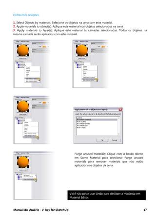 Manual do Usuário - V-Ray for SketchUp 17
Outras três seleções:
1. Select Objects by materials: Selecione os objetos na cena com este material.
2. Apply materials to object(s): Aplique este material nos objetos selecionados na cena.
3. Apply materials to layer(s): Aplique este material às camadas selecionadas. Todos os objetos na
mesma camada serão aplicados com este material.
Purge unused materials: Clique com o botão direito
em Scene Material para selecionar Purge unused
materials para remover materiais que não estão
aplicados nos objetos da cena.
Você não pode usar Undo para desfazer a mudança em
Material Editor.
 