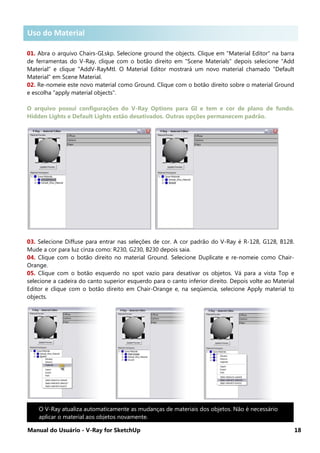 Manual do Usuário - V-Ray for SketchUp 18
Uso do Material .
01. Abra o arquivo Chairs-GI.skp. Selecione ground the objects. Clique em "Material Editor" na barra
de ferramentas do V-Ray, clique com o botão direito em "Scene Materials" depois selecione "Add
Material" e clique "AddV-RayMtl. O Material Editor mostrará um novo material chamado "Default
Material" em Scene Material.
02. Re-nomeie este novo material como Ground. Clique com o botão direito sobre o material Ground
e escolha "apply material objects".
O arquivo possui configurações do V-Ray Options para GI e tem e cor de plano de fundo.
Hidden Lights e Default Lights estão desativados. Outras opções permanecem padrão.
03. Selecione Diffuse para entrar nas seleções de cor. A cor padrão do V-Ray é R-128, G128, B128.
Mude a cor para luz cinza como: R230, G230, B230 depois saia.
04. Clique com o botão direito no material Ground. Selecione Duplicate e re-nomeie como Chair-
Orange.
05. Clique com o botão esquerdo no spot vazio para desativar os objetos. Vá para a vista Top e
selecione a cadeira do canto superior esquerdo para o canto inferior direito. Depois volte ao Material
Editor e clique com o botão direito em Chair-Orange e, na seqüencia, selecione Apply material to
objects.
O V-Ray atualiza automaticamente as mudanças de materiais dos objetos. Não é necessário
aplicar o material aos objetos novamente.
Uso do Material
 