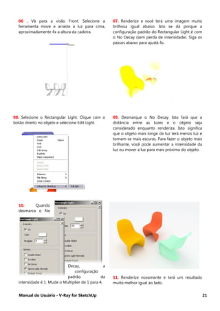 Manual do Usuário - V-Ray for SketchUp 21
06 . Vá para a visão Front. Selecione a
ferramenta move e arraste a luz para cima,
aproximadamente 4x a altura da cadeira.
07. Renderize e você terá uma imagem muito
brilhosa igual abaixo. Isto se dá porque a
configuração padrão do Rectangular Light é com
o No Decay (sem perda de intensidade). Siga os
passos abaixo para ajustá-lo.
08. Selecione o Rectangular Light. Clique com o
botão direito no objeto e selecione Edit Light.
09. Desmarque o No Decay. Isto fará que a
distância entre as luzes e o objeto seja
considerado enquanto renderiza. Isto significa
que o objeto mais longe da luz terá menos luz e
tornam-se mais escuras. Para fazer o objeto mais
brilhante, você pode aumentar a intensidade da
luz ou mover a luz para mais próxima do objeto.
10. Quando
desmarca o No
Decay, a
configuração
padrão da
intensidade é 1. Mude o Multiplier de 1 para 4.
11. Renderize novamente e terá um resultado
muito melhor igual ao lado.
 