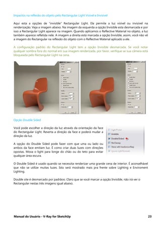 Manual do Usuário - V-Ray for SketchUp 23
Impactos na reflexão do objeto pelo Rectangular Light Visível e Invisível
Aqui esta a opções de “invisible” Rectangular Light. Ela permite a luz visível ou invisível na
renderização. Veja a imagem abaixo. Na imagem da esquerda a opção Invisible esta desmarcada e por
isso a Rectangular Light aparece na imagem. Quando aplicamos o Reflective Material no objeto, a luz
também aparece refletida nele. A imagem a direita está marcada a opção Invisible, assim, você não vê
a imagem do Rectangular na reflexão do objeto com o Reflective Material aplicado a ele.
A configuração padrão do Rectangular Light tem a opção Invisible desmarcada. Se você notar
qualquer sombra fora do normal em sua imagem renderizada, por favor, verifique se sua câmera está
bloqueada pelo Rectangular Light na cena.
Opção Double Sided
Você pode escolher a direção da luz através da orientação da face
do Rectangular Light. Reverta a direção da face e poderá mudar a
direção da luz.
A opção do Double Sided pode fazer com que uma ou lado ou
ambos da face emitam luz. É como criar duas luzes com direções
opostas. Mova o light para longe do chão ou do teto para evitar
qualquer área escura.
O Double Sided é usado quando se necessita renderizar uma grande cena de interior. É aconselhável
que não se utilize muitas luzes. Isto será mostrado mais pra frente sobre Lighting e Enviroment
Lighting.
Double site é desmarcado por padrãoo. Claro que se você marcar a opção Invisible, não irá ver o
Rectangular nestas três imagens igual abaixo.
 