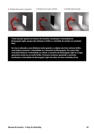 Manual do Usuário - V-Ray for SketchUp 24
1. Direção da luz para a esquerda. 2. Direção da luz para a direita. 3. Double Side marcado.
Tenha atenção quanto aos fatores de tamanho, localização e intensidade do
Rectangular Light, porque eles afetarão o brilho e a claridade da sombra no resultado
final.
Se a luz é colocada a uma distância muito grande e o objeto não tiver nenhum brilho,
você poderá aumentar a intensidade ou o tamanho do Rectangular. Por outro lado,
você pode diminuir a intensidade ou reduzir o tamanho do Rectangular Light se o lugar
apresentar muita luz ou muito brilho. Precisará continuar ajustando o tamanho,
localização e intensidade do Rectangular Light até obter um bom resultado de luz.
 