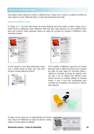 Manual do Usuário - V-Ray for SketchUp 26
Material: Reflection Layer
Esta seção é sobre adicionar e editar o reflection layer. Clique com o direito na cadeira vermelha na
cena. Clique no ícone "Materials Editor" na barra de ferramentas do V-Ray.
Adicionando Reflection Layer
1. Clique no “+” do Chair-Red abaixo do Scene Materials para abrir todos os layers. Clique com o
botão direito no Reflection Layer. Selecione “Add new layer” para adicionar um novo reflection layer
para este material. Então aparecerá abaixo da seção de controle do material o Reflection como
mostrado à direita.
2. Para remover o novo layer adicionado, clique
com o botão direito na layer que você quer
remover e então selecione remove.
3. Por padrão o Reflection Layer tem um Fresnel
Map que varia o reflexo de acordo com o ângulo
de visão. Se este mapa for removido então a
reflexão é constante ao longo do material. Uma
vez que a cor do reflexo está definida como
branca isto leva a completa reflexão no material
inteiro, o que é uma boa configuração para
cromado ou um espelho, mas não para a maioria
dos materiais.
4. Agora iremos descrever as especificações do fresnel
map. Clique em Reflection na seção da direita e então
clique no m para definir a reflexão.
Material: Reflection Layer
 