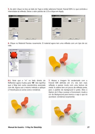 Manual do Usuário - V-Ray for SketchUp 27
5. Ao abrir clique no box ao lado do Type e então selecione Fresnel. Fresnel IOR é o que controla a
intensidade da reflexão. Deixe o valor padrão de 1.55 e clique em Apply.
6. Clique no Material Preview novamente. O material agora tem uma reflexão com um tipo de cor
nele.
6.1. Note que o “m” no lado direito do
Reflection agora mudou para “M”. Isto significa
que o Map tem outra característica associada
com ele. Agora use o mesmo método e aplique
o Fresnel para as outras cores e renderize.
7. Abaixo a imagem foi renderizada com o
Fresnel IOR definido em 2.5, isto tem mais
reflexão e parece muito com uma textura de
metal. A cadeira tem um pouco de reflexão preta,
pois o padrão do background é preto. Abra o
Option do V-Ray e acesse o Enviroment, mude a
cor do Background para branco e veja o que irá
acontecer. (renderize novamente)
 