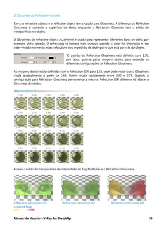 Manual do Usuário - V-Ray for SketchUp 36
O Glossiness do Refractive material
Tanto o refractive objects e o reflective object tem a opção para Glossiness. A diferença do Reflective
Glossiness é somente a superfície de efeito enquanto o Refraction Glossines terá o efeito de
transparência no objeto.
O Glossiness do refractive object usualmente é usado para representar diferentes tipos de vidro, por
exemplo, vidro jateado. O refractions se tornará mais borrado quando o valor for diminuído e, em
determinado momento, estes refractions nos impedirão de distinguir o que está por trás do objeto.
O padrão do Refraction Glossiness está definido para 1.00,
por favor, guie-se pelas imagens abaixo para entender as
diferentes configurações de Refraction Glossiness.
As imagens abaixo estão definidas com o Refraction IOR para 1.55, você pode notar que o Glossiness
muda gradualmente a partir de 0.85. Porém muda rapidamente entre 0.80 e 0.75. Quando a
configuração para Refraction Glossiness permanence a mesma, Refraction IOR diferente irá alterar o
Glossiness do objeto.
Abaixo o efeito de transparência de intensidade do Fog Multiplier e o Refraction Glossiness.
Refraction Glossiness 1.0 Refraction Glossiness 0.6 Refraction Glossiness 0.6
Gradient Map
 