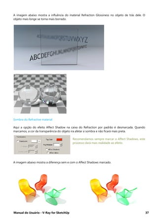 Manual do Usuário - V-Ray for SketchUp 37
A imagem abaixo mostra a influência do material Refraction Glossiness no objeto de trás dele. O
objeto mais longe se torna mais borrado.
Sombra do Refractive material
Aqui a opção do efeito Affect Shadow na caixa do Refraction por padrão é desmarcada. Quando
marcamos, a cor da transparência do objeto ira afetar a sombra e não ficará mais preta.
Recomendamos sempre marcar o Affect Shadows, este
processo dará mais realidade ao efeito.
A imagem abaixo mostra a diferença sem e com o Affect Shadows marcado.
 
