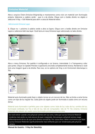 Manual do Usuário - V-Ray for SketchUp 41
Emissive Material s
Abra o arquivo Chairs-Emissive-Original.skp e mostraremos como criar um material com iluminação
própria. Selecione a cadeira verde - que é a da direita. Clique com o botão direito no objeto e
selecione V-Ray > Edit Material para abrir a caixa do Material editor.
Adicionando Emissive Layer
1. Clique no + próximo à cadeira verde e abra os layers. Clique com o botão direito em Emissive
Layers e selecione Add new layer. Você terá um novo Emissive Layer adicionado no lado direito.
Abra o menu Emissive. Por padrão é configurada a cor branca, intensidade 1 e Transparency color
para preto. Clique no Update Preview e aparecerá uma bola completamente branca. Renderize e você
terá uma imagem igual a da direita. Para isso, vá no options do Vray e em Enviroment desmarque o
Sky.
Material auto-iluminado pode fazer o objeto tornar-se um recurso de luz. Não se limita a certa forma
como um tipo de luz regular faz. Cada parte do objeto pode ser iluminada e usada como um recurso
de luz.
Material auto-iluminado é perfeito para criar objetos como: bola de luz, tubo de luz, sombra de luz,
iluminação estilizada, luz fria e tela de luz, tela de computador, tela de TV. No entanto, Emissive
Materials não devem ser usado como iluminação primária para uma cena.
Se você estiver usando uma physical camera em sua cena, note que sua luz Emissive Material
renderiza mais preto ou mais escuro do que o esperado. Isto porque a physical camera reage
diferentemente da luz do que uma câmera normal faz. Por causa disso, talvez você tenha que fazer
sua luz Emissive Materials significantemente mais brilhante para ser renderizada pela physical
camera.
Emissive Material
 