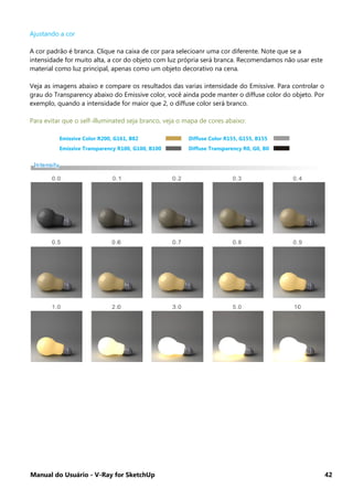 Manual do Usuário - V-Ray for SketchUp 42
Ajustando a cor
A cor padrão é branca. Clique na caixa de cor para selecioanr uma cor diferente. Note que se a
intensidade for muito alta, a cor do objeto com luz própria será branca. Recomendamos não usar este
material como luz principal, apenas como um objeto decorativo na cena.
Veja as imagens abaixo e compare os resultados das varias intensidade do Emissive. Para controlar o
grau do Transparency abaixo do Emissive color, você ainda pode manter o diffuse color do objeto. Por
exemplo, quando a intensidade for maior que 2, o diffuse color será branco.
Para evitar que o self-illuminated seja branco, veja o mapa de cores abaixo:
Emissive Color R200, G161, B82 Diffuse Color R155, G155, B155
Emissive Transparency R100, G100, B100 Diffuse Transparency R0, G0, B0
 