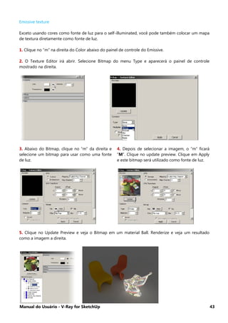 Manual do Usuário - V-Ray for SketchUp 43
Emissive texture
Exceto usando cores como fonte de luz para o self-illuminated, você pode também colocar um mapa
de textura diretamente como fonte de luz.
1. Clique no “m” na direita do Color abaixo do painel de controle do Emissive.
2. O Texture Editor irá abrir. Selecione Bitmap do menu Type e aparecerá o painel de controle
mostrado na direita.
3. Abaixo do Bitmap, clique no “m” da direita e
selecione um bitmap para usar como uma fonte
de luz.
4. Depois de selecionar a imagem, o “m” ficará
“M”. Clique no update preview. Clique em Apply
e este bitmap será utilizado como fonte de luz.
5. Clique no Update Preview e veja o Bitmap em um material Ball. Renderize e veja um resultado
como a imagem a direita.
 