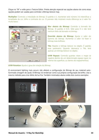 Manual do Usuário - V-Ray for SketchUp 44
Clique no “M” e volte para o Texture Editor. Preste atenção especial nas opções abaixo de como essas
opções podem ser usadas para controlar o Bitmap texture map.
Multiplier: Controla a intesidade do Bitmap. O padrão é 1. Aumentar este número irá intensificar a
tonalidade da cor, bilho e contraste de cor. O preview não mostrará muita diferença se o valor for
muito baixo.
Blur abaixo do Bitmap: Controla o borrado do
Bitmap. O padrão é 0.15. Sete para 0 e não terá
nenhum feito de borrado no bitmap.
Override abaixo do Bitmap: Ajusta o valor do
Gamma do bitmap. Aumentar o valor irá fazer o
bitmap mais brilhoso.
Tile: Repete o bitmap texture no objeto. É padrão
esse parâmetro. Quando desmarca o Tile, terá
apenas um bitmap texture no objeto.
UVW Repeat: Controla quantas vezes o mapa se
repetirá dentro de um determinado espaço (quer no
interior da superfície, ou dentro de mapeamentos).
UVW Rotation: Ajusta o grau de rotação do Bitmap.
O environment lighting mais escuro não afetará a configuração do Bitmap de seu material auto-
iluminado (imagem do ipod). O Bitmap irá renderizar como sua própria configuração de brilho. Use o
mesmo método para criar efeito de luz fria. Também mostrados abaixo estão dois outros exemplos:
 