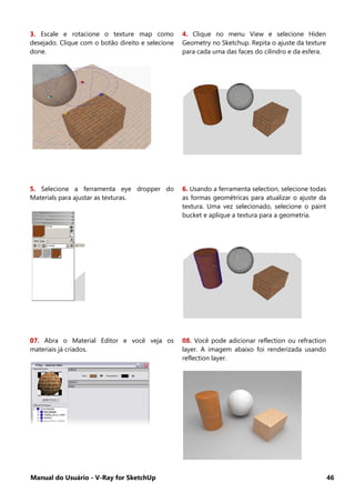 Manual do Usuário - V-Ray for SketchUp 46
3. Escale e rotacione o texture map como
desejado. Clique com o botão direito e selecione
done.
4. Clique no menu View e selecione Hiden
Geometry no Sketchup. Repita o ajuste da texture
para cada uma das faces do cilindro e da esfera.
5. Selecione a ferramenta eye dropper do
Materials para ajustar as texturas.
6. Usando a ferramenta selection, selecione todas
as formas geométricas para atualizar o ajuste da
textura. Uma vez selecionado, selecione o paint
bucket e aplique a textura para a geometria.
07. Abra o Material Editor e você veja os
materiais já criados.
08. Você pode adicionar reflection ou refraction
layer. A imagem abaixo foi renderizada usando
reflection layer.
 