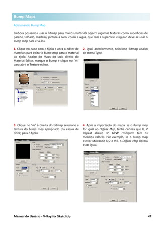 Manual do Usuário - V-Ray for SketchUp 47
Bump Maps
Adicionando Bump Map
Embora possamos usar o Bitmap para muitos materials objects, algumas texturas como superfícies de
parede, telhado, madeira, pintura a óleo, couro e água, que tem a superfície irregular, deve-se usar o
Bump map para criá-los.
1. Clique no cubo com o tijolo e abra o editor de
materiais para editar o Bump map para o material
do tijolo. Abaixo do Maps do lado direito do
Material Editor, marque o Bump e clique no “m”
para abrir o Texture editor.
2. Igual anteriormente, selecione Bitmap abaixo
do menu Type.
3. Clique no “m” à direita do bitmap selecione a
textura do bump map apropriado (na escala de
cinza) para o tijolo.
4. Após a importação do mapa, se o Bump map
for igual ao Diffuse Map, tenha certeza que U, V
Repeat abaixo do UVW Transform tem os
mesmos valores. Por exemplo, se o Bump map
estiver utilizando U:2 e V:2, o Diffuse Map deverá
estar igual.
Bump Maps
 