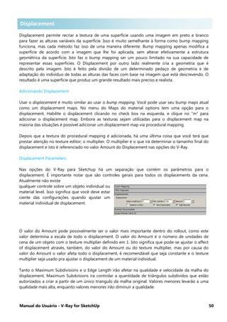 Manual do Usuário - V-Ray for SketchUp 50
Displacement .
Displacement permite recriar a textura de uma superfície usando uma imagem em preto e branco
para fazer as alturas variáveis da superfície. Isso é muito semelhante à forma como bump mapping
funciona, mas cada método faz isso de uma maneira diferente. Bump mapping apenas modifica a
superfície de acordo com a imagem que lhe foi aplicada, sem alterar efetivamente a estrutura
geométrica da superfície. Isto faz o bump mapping ser um pouco limitado na sua capacidade de
representar essas superficies. O Displacement por outro lado realmente cria a geometria que é
descrito pela imagem. Isto é feito pela divisão de um determinado pedaço de geometria e de
adaptação do indivíduo de todas as alturas das faces com base na imagem que está descrevendo. O
resultado é uma superfície que produz um grande resultado mais preciso e realista.
Adicionando Displacement
Usar o displacement é muito similar ao usar o bump mapping. Você pode usar seu bump maps atual
como um displacement maps. No menu do Maps do material options tem uma opção para o
displacement. Habilite o displacement clicando no check box na esquerda, e clique no “m” para
adicionar o displacement map. Embora as texturas sejam utilizadas para o displacement map na
maioria das situações é possível adicionar um displacement map via procedural mapping.
Depois que a textura do procedural mapping é adicionada, há uma última coisa que você terá que
prestar atenção no texture editor; o multiplier. O multiplier é o que irá determinar o tamanho final do
displacement e isto é referenciado no valor Amount do Displacement nas opções do V-Ray.
Displacement Parameters
Nas opções do V-Ray para Sketchup há um separação que contém os parâmetros para o
displacement. É importante notar que são controles gerais para todos os displacements da cena.
Atualmente não existe
qualquer controle sobre um objeto individual ou
material level. Isso significa que você deve estar
ciente das configurações quando ajustar um
material individual de displacement.
O valor do Amount pode possivelmente ser o valor mais importante dentro do rollout, como este
valor determina a escala de todo o displacement. O valor do Amount é o número de unidades de
cena de um objeto com o texture multiplier definido em 1. Isto significa que pode-se ajustar o affect
of displacement através, também, do valor do Amount ou do texture multiplier, mas por causa do
valor do Amount o valor afeta todo o displacement, é recomendável que seja constante e o texture
multiplier seja usado pra ajustar o displacement de um material individual.
Tanto o Maximum Subdivisions e o Edge Length irão afetar na qualidade e velocidade da malha do
displacement. Maximum Subdvisions ira controlar a quantidade de triângulos subdividos que estão
autorizados a criar a partir de um único triangulo da malha original. Valores menores levarão a uma
qualidade mais alta, enquanto valores menores irão diminuir a qualidade.
Displacement
 