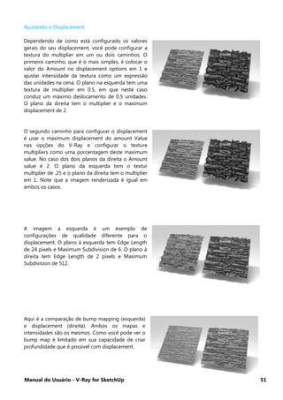 Manual do Usuário - V-Ray for SketchUp 51
Ajustando o Displacement
Dependendo de como está configurado os valores
gerais do seu displacement, você pode configurar a
textura do multiplier em um ou dois caminhos. O
primeiro caminho, que é o mais simples, é colocar o
valor do Amount no displacement options em 1 e
ajustar intensidade da textura como um expressão
das unidades na cena. O plano na esquerda tem uma
textura de multiplier em 0.5, em que neste caso
conduz um máximo deslocamento de 0.5 unidades.
O plano da direita tem o multiplier e o maximum
displacement de 2.
O segundo caminho para configurar o displacement
é usar o maximum displacement do amount Value
nas opções do V-Ray e configurar o texture
multipliers como uma porcentagem deste maximum
value. No caso dos dois planos da direita o Amount
value é 2. O plano da esquerda tem o textur
multiplier de .25 e o plano da direita tem o multiplier
em 1. Note que a imagem renderizada é igual em
ambos os casos.
A imagem a esquerda é um exemplo de
configurações de qualidade diferente para o
displacement. O plano à esquerda tem Edge Length
de 24 pixels e Maximum Subdivision de 6. O plano à
direita tem Edge Length de 2 pixels e Maximum
Subdivision de 512.
Aqui é a comparação de bump mapping (esquerda)
e displacement (direita). Ambos os mapas e
intensidades são os mesmos. Como você pode ver o
bump map é limitado em sua capacidade de criar
profundidade que é possível com displacement.
 