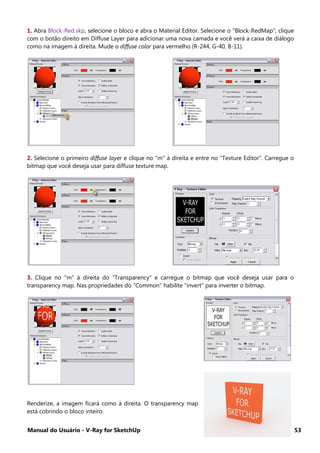Manual do Usuário - V-Ray for SketchUp 53
1. Abra Block-Red.skp, selecione o bloco e abra o Material Editor. Selecione o "Block-RedMap", clique
com o botão direito em Diffuse Layer para adicionar uma nova camada e você verá a caixa de diálogo
como na imagem à direita. Mude o diffuse color para vermelho (R-244, G-40, B-11).
2. Selecione o primeiro diffuse layer e clique no "m" à direita e entre no "Texture Editor". Carregue o
bitmap que você deseja usar para diffuse texture map.
3. Clique no "m" à direita do "Transparency" e carregue o bitmap que você deseja usar para o
transparency map. Nas propriedades do "Common" habilite "invert" para inverter o bitmap.
Renderize, a imagem ficará como à direita. O transparency map
está cobrindo o bloco inteiro.
 