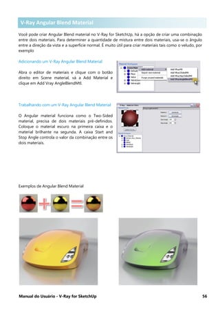 Manual do Usuário - V-Ray for SketchUp 56
V-Ray Angular Blend Material
Você pode criar Angular Blend material no V-Ray for SketchUp, há a opção de criar uma combinação
entre dois materiais. Para determiner a quantidade de mistura entre dois materiais, usa-se o ângulo
entre a direção da vista e a superfície normal. É muito útil para criar materiais tais como o veludo, por
exemplo
Adicionando um V-Ray Angular Blend Material
Abra o editor de materiais e clique com o botão
direito em Scene material, vá a Add Material e
clique em Add Vray AngleBlendMtl.
Trabalhando com um V-Ray Angular Blend Material
O Angular material funciona como o Two-Sided
material, precisa de dois materiais pré-definidos.
Coloque o material escuro na primeira caixa e o
material brilhante na segunda. A caixa Start and
Stop Angle controla o valor da combinação entre os
dois materiais.
Exemplos de Angular Blend Material
V-Ray Angular Blend Material
 