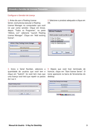 Manual do Usuário - V-Ray for SketchUp 3
Servidor de Licença Flutuante
Configurar o Servidor de Licença
1. Antes de usar o Floating License
Server, você precisa executar o Floating
License Manager no computador que você
irá usar como servidor. Clique em Iniciar,
depois “Todos os Programas”, na pasta
“ASGvis, LLC” selecione “Launch Floating
License Manager”. Clique em “Add existing
license”.
2. Selecione o produto adequado e clique em
OK.
3. Insira o Serial Number, selecione a
quantidade de usuários que você tem e
clique em “Submit”. Se você tem mais que
uma licença você terá que repetir os passos
do 1 ao 3.
4. Depois que você tiver terminado de
licenciar, clique em “Start license Server”. O
ícone aparecerá na barra de ferramentas do
desktop.
Ativando o Servidor de Licenças Flutuantes
 