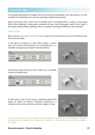 Manual do Usuário - V-Ray for SketchUp 57
Enviroment Lighting
A iluminação desempenha um papel-chave no processo de renderização. Você não pode ter um bom
resultado na renderização sem uma boa iluminação ambiente (enviroment).
Igual a iluminação real, a fonte de luz é dividida entre a iluminação direta e indireta. A iluminação
direta (Direct Lighting) é criada pelos comandos de luzes como Rectangular Light e Omni Light. A
iluminação Indireta (Indirect Lighting) refere-se a qualquer iluminação refletida ou do enviroment.
Vamos ao teste
Abra o arquivo Chairs-Illuminaterion-01.skp no qual não há nenhuma luz na cena. A fonte de luz vem
do Environment light.
1. Até agora as cadeiras e o chão estão usando o mesmo
valor da cor branca 230. Renderize com o GI padrão de 1 e o
resultado será igual ao da imagem mostrada à direita.
2. Aumente o valor do GI para 2 sem mudar a cor, o resultado
é igual ao mostrado aqui.
3. Não mude o valor do GI e troque o brightness para Val 55
abaixo do Editor de Texturas. Renderize novamente e o
resultado é será muito próximo da primeira imagem no topo.
A razão do inicio deste teste é para alguns usuários entender a importância entre a iluminação e o material. A
iluminação deve ser ajustada para se adaptar ao material ou o material deve ser ajustado para adaptar à
iluminação?
Enviroment Light
 