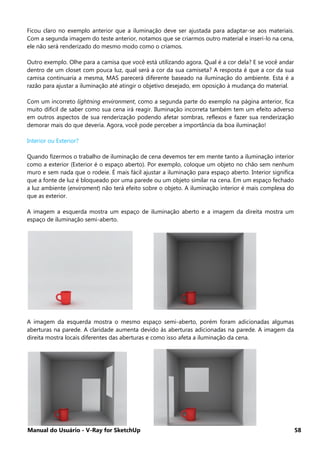Manual do Usuário - V-Ray for SketchUp 58
Ficou claro no exemplo anterior que a iluminação deve ser ajustada para adaptar-se aos materiais.
Com a segunda imagem do teste anterior, notamos que se criarmos outro material e inseri-lo na cena,
ele não será renderizado do mesmo modo como o criamos.
Outro exemplo. Olhe para a camisa que você está utilizando agora. Qual é a cor dela? E se você andar
dentro de um closet com pouca luz, qual será a cor da sua camiseta? A resposta é que a cor da sua
camisa continuaria a mesma, MAS parecerá diferente baseado na iluminação do ambiente. Esta é a
razão para ajustar a iluminação até atingir o objetivo desejado, em oposição à mudança do material.
Com um incorreto lightning environment, como a segunda parte do exemplo na página anterior, fica
muito difícil de saber como sua cena irá reagir. Iluminação incorreta também tem um efeito adverso
em outros aspectos de sua renderização podendo afetar sombras, reflexos e fazer sua renderização
demorar mais do que deveria. Agora, você pode perceber a importância da boa iluminação!
Interior ou Exterior?
Quando fizermos o trabalho de iluminação de cena devemos ter em mente tanto a iluminação interior
como a exterior (Exterior é o espaço aberto). Por exemplo, coloque um objeto no chão sem nenhum
muro e sem nada que o rodeie. É mais fácil ajustar a iluminação para espaço aberto. Interior significa
que a fonte de luz é bloqueado por uma parede ou um objeto similar na cena. Em um espaço fechado
a luz ambiente (enviroment) não terá efeito sobre o objeto. A iluminação interior é mais complexa do
que as exterior.
A imagem a esquerda mostra um espaço de iluminação aberto e a imagem da direita mostra um
espaço de iluminação semi-aberto.
A imagem da esquerda mostra o mesmo espaço semi-aberto, porém foram adicionadas algumas
aberturas na parede. A claridade aumenta devido às aberturas adicionadas na parede. A imagem da
direita mostra locais diferentes das aberturas e como isso afeta a iluminação da cena.
 