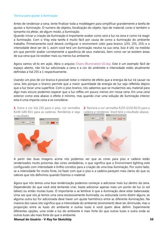 Manual do Usuário - V-Ray for SketchUp 59
Técnica para ajustar a iluminação
Antes de renderizar a cena, tente finalizar toda a modelagem para simplificar grandemente a tarefa de
ajustar a iluminação. O numero de objetos, localização do objeto, tipo de material, cores e também o
tamanho irá afetar, de algum modo, a iluminação.
Quando iniciar a criação da iluminação é importante avaliar como será a luz na cena e como irá reagir
a iluminação. Com o Vray esta tarefa é muito fácil por causa de como a iluminação do ambiente
trabalha. Primeiramente você deverá configurar o enviroment color para branco (255, 255, 255) e a
intensidade deve ser de 1, assim você terá um iluminação neutra na sua cena. Isso é útil, na medida
em que permitir avaliar corretamente a aparência de seus materiais, bem como ver se existem áreas
de sua cena que irá receber mais ou menos luz ambiente.
Agora vamos vê-lo em ação. Abra o arquivo Chairs-Illumination-02.skp. Este é um exemplo fácil de
espaço aberto, não há luz adicionada a cena e a cor do ambinete e intensidade estão atualmente
definidas a Val 255 e 1 respectivamente.
Usando um piso de cor branca é possível notar o máximo de efeito que a energia da luz irá causar na
cena. Isto porque o branco permite que a maior quantidade de energia de luz seja refletida depois
que a luz tocar uma superfície. Com o piso branco, nós sabemos que se mudarmos seu material para
algo mais escuro podemos esperar que a luz reflita um pouco menos em nossa cena. Em uma cena
exterior como esta abaixo o efeito é mínimo, mas quando criar uma solução de iluminação interior
esta é uma importa coisa a se considerar.
1. Insira a cor Val 230 para o piso, cor vermelha
R244 G40 B11 para as cadeiras. Renderize e veja
o resultado:
2. Reinsira a cor vermelha R255 G150 B135 para a
cadeira e renderize. Você terá o resultado abaixo:
A partir das duas imagens acima nós podemos ver que as cores para piso e cadeira estão
renderizados muito próximas das cores verdadeiras, o que significa que o Environment lighting está
configurado com intensidade e brilho corretos para a criação de uma boa iluminação. Por outro lado,
se a intensidade for muito forte, irá fazer com que o piso e a cadeira pareçam mais claros do que os
valores que nós definimos quando fizemos o material.
Agora que nós temos uma boa renderização podemos começar a adicionar mais luz dentro da cena.
Dependendo do que você está tentando criar, basta adicionar apenas mais um ponto de luz (o sol
talvez) ou então muitas luzes. O importante a se lembrar é que a iluminação deve estar balanceada.
Uma vez que nós já temos uma cena excessivamente iluminada, ou estourada como dizem alguns, se
alguma outra luz for adicionada deve haver um ajuste harmônico entre as diferente iluminações. Na
maioria dos casos isto significa que a intensidade do ambiente (enviroment) deve ser diminuída, mas a
proporção entre as luzes do ambiente e outras luzes é você quem deve definir. Experimente
diferentes opções, uma onde a luz do ambiente é mais forte do que outras luzes e outra onde as
outras luzes são mais forte do que o ambiente.
 