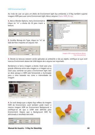 Manual do Usuário - V-Ray for SketchUp 60
HDR Environment light
Ao invés de usar cor para um efeito de Environment light (luz ambiente), o V-Ray também suporta
imagens HDR para usar como Environment light. Abra o arquivo Chairs-HDR_01.skp.
1. Abra o Render Options, menu Environment e
clique no “m” a direita do GI para inserir a
textura.
2. Escolha Bitmap em Type, clique no “m” ao
lado de File e importe um arquivo .hdr.
3. Devido às texturas estarem sendo aplicadas ao ambiente e não ao objeto, certifique-se que você
marcou Environment abaixo de UVW depois de o arquivo ser importado.
Renderize-o e terá a imagem a direita. Você verá uma
grande diferença entre esta imagem e a imagem em q
você usou somente cor para o Environment light. Isto
se deve porque o HDR está fornecendo a iluminação
para a cena baseada nas cores e intensidades da
imagem
4. Se você deseja que o objeto faça reflexo da imagem
HDR do Environment, você também pode inserir a
mesma imagem HDR ao Environment Background, e
certifique-se de que o UVW está definido para
Environment. Depois que o Background HDR for
adicionado o resultado será este:
Imagens HDR cortesia de Wouter Wynen
http://www.aversis.be
 