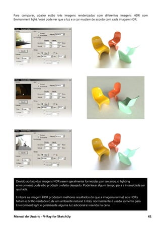 Manual do Usuário - V-Ray for SketchUp 61
Para comparar, abaixo estão três imagens renderizadas com diferentes imagens HDR com
Environment light. Você pode ver que a luz e a cor mudam de acordo com cada imagem HDR.
Devido ao fato das imagens HDR serem geralmente fornecidas por terceiros, o lighting
environment pode não produzir o efeito desejado. Pode levar algum tempo para a intensidade ser
ajustada.
Embora as imagem HDR produzam melhores resultados do que a imagem normal, nos HDRs
faltam o brilho verdadeiro de um ambiente natural. Então, normalmente é usado somente para
Environment light e geralmente alguma luz adicional é inserida na cena.
 